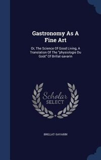 Gastronomy As A Fine Art: Or, The Science Of Good Living, A Translation Of The physiologie Du Goût Of Brillat-savarin