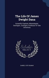 The Life Of James Dwight Dana: Scientific Explorer, Mineralogist, Geologist, Zoologist, Professor In Yale University