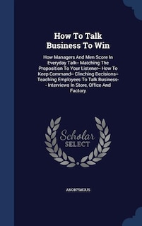 How To Talk Business To Win: How Managers And Men Score In Everyday Talk-- Matching The Proposition To Your Listener-- How To Ke