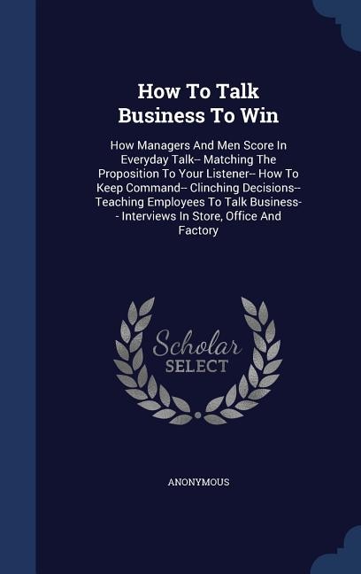 How To Talk Business To Win: How Managers And Men Score In Everyday Talk-- Matching The Proposition To Your Listener-- How To Ke