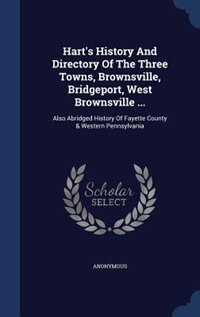 Hart's History And Directory Of The Three Towns, Brownsville, Bridgeport, West Brownsville ...: Also Abridged History Of Fayette County & Western Pennsylvania