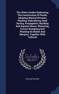 The Water Garden Embracing The Construction Of Ponds, Adapting Natural Streams, Planting, Hybridizing, Seed Saving, Propagation, Building And Aquatic House, Wintering, Correct Designing And Planting On Banks And Margins, Together With Cultural