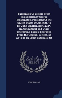 Facsimiles Of Letters From His Excellency George Washington, President Of the United States Of America, to Sir John Sinclair, Bart., M.P., on Agricultural and Other Interesting Topics; Engraved From the Original Letters, so as to be an Exact Facsimile Of