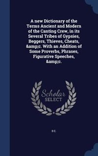 A new Dictionary of the Terms Ancient and Modern of the Canting Crew, in its Several Tribes of Gypsies, Beggers, Thieves, Cheats, &amp;c. With an Addition of Some Proverbs, Phrases, Figurative Speeches, &amp;c.