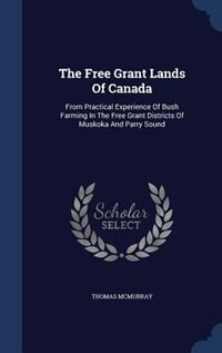 The Free Grant Lands Of Canada: From Practical Experience Of Bush Farming In The Free Grant Districts Of Muskoka And Parry Sound