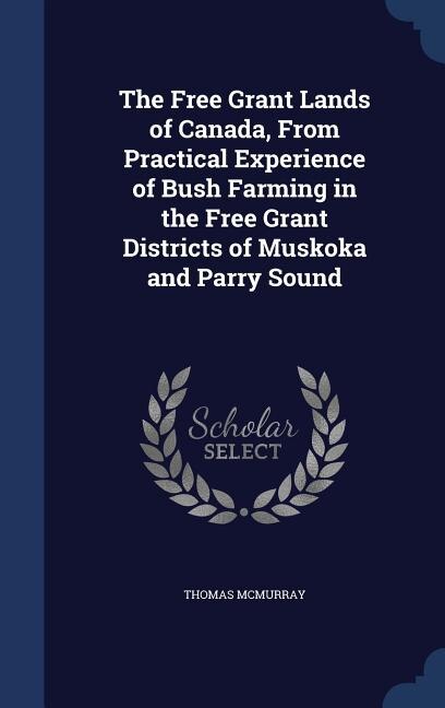 The Free Grant Lands of Canada, From Practical Experience of Bush Farming in the Free Grant Districts of Muskoka and Parry Sound