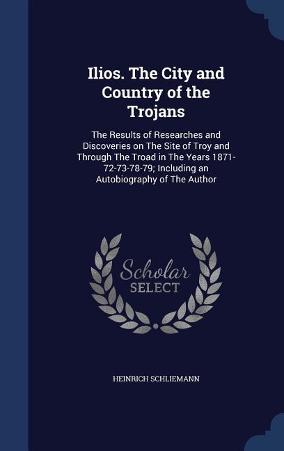 Ilios. The City and Country of the Trojans: The Results of Researches and Discoveries on The Site of Troy and Through The Troad in The Years 18