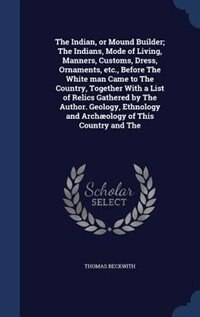 The Indian, or Mound Builder; The Indians, Mode of Living, Manners, Customs, Dress, Ornaments, etc., Before The White man Came to The Country, Together With a List of Relics Gathered by The Author. Geology, Ethnology and Archæology of This Country and The
