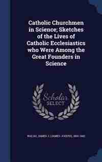 Catholic Churchmen in Science; Sketches of the Lives of Catholic Ecclesiastics who Were Among the Great Founders in Science by James J. (james Joseph) 1865-194 Walsh