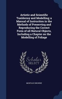 Front cover_Artistic and Scientific Taxidermy and Modelling; a Manual of Instruction in the Methods of Preserving and Reproducing the Correct Form of all Natural Objects, Including a Chapter on the Modelling of Foliage