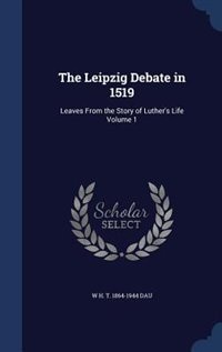 The Leipzig Debate in 1519: Leaves From the Story of Luther's Life Volume 1