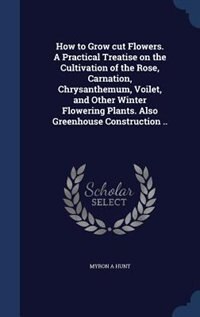 Front cover_How to Grow cut Flowers. A Practical Treatise on the Cultivation of the Rose, Carnation, Chrysanthemum, Voilet, and Other Winter Flowering Plants. Also Greenhouse Construction ..
