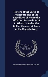 History of the Battle of Agincourt, and of the Expedition of Henry the Fifth Into France in 1415; to Which is Added the Roll of the men at Arms in the English Army