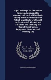 Light Railways for the United Kingdom, India, and the Colonies. A Practical Handbook Setting Forth the Principles on Which Light Railways Should be Constructed, Worked and Financed and Detailing the Cost of Construction Equipment, Revenue, and Working Exp