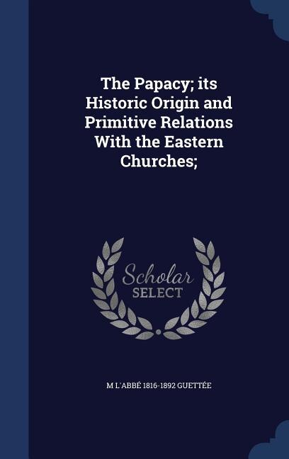 The Papacy; its Historic Origin and Primitive Relations With the Eastern Churches;