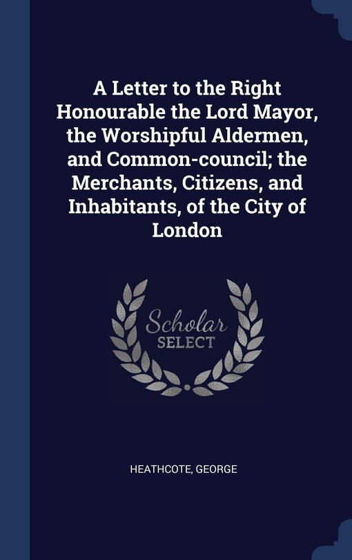 Front cover_A Letter to the Right Honourable the Lord Mayor, the Worshipful Aldermen, and Common-council; the Merchants, Citizens, and Inhabitants, of the City of London
