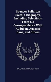 Spencer Fullerton Baird; a Biography, Including Selections From his Correspondence With Audubon, Agassiz, Dana, and Others