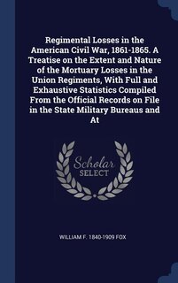 Regimental Losses In The American Civil War, 1861-1865. A Treatise On The Extent And Nature Of The Mortuary Losses In The Union Regiments, With Full And Exhaustive Statistics Compiled From The Official Records On File In The State Military Bureaus And At