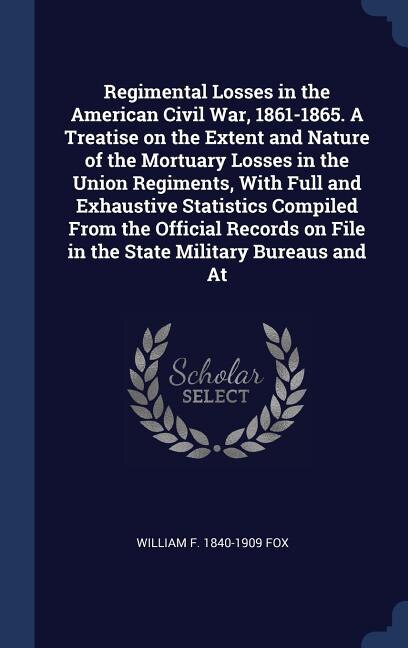 Regimental Losses In The American Civil War, 1861-1865. A Treatise On The Extent And Nature Of The Mortuary Losses In The Union Regiments, With Full And Exhaustive Statistics Compiled From The Official Records On File In The State Military Bureaus And At