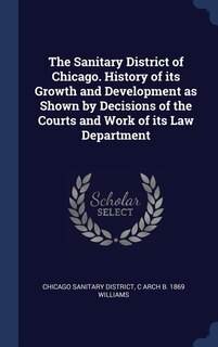 The Sanitary District of Chicago. History of its Growth and Development as Shown by Decisions of the Courts and Work of its Law Department