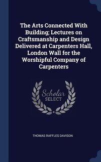 The Arts Connected With Building; Lectures on Craftsmanship and Design Delivered at Carpenters Hall, London Wall for the Worshipful Company of Carpenters
