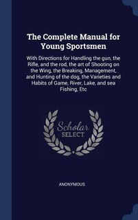 The Complete Manual for Young Sportsmen: With Directions for Handling the gun, the Rifle, and the rod, the art of Shooting on the Wing, the
