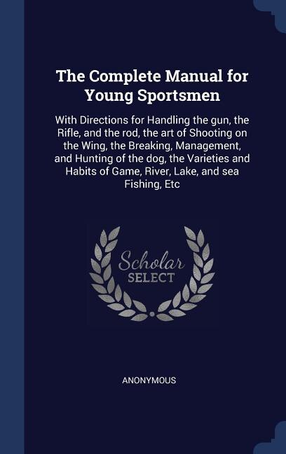 The Complete Manual for Young Sportsmen: With Directions for Handling the gun, the Rifle, and the rod, the art of Shooting on the Wing, the