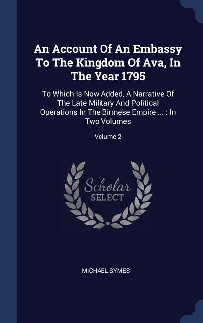 An Account Of An Embassy To The Kingdom Of Ava, In The Year 1795: To Which Is Now Added, A Narrative Of The Late Military And Political Operations In The Birmese Empire ...: In Two Volumes; Volume 2
