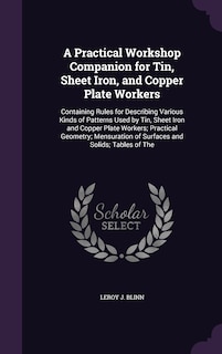 A Practical Workshop Companion for Tin, Sheet Iron, and Copper Plate Workers: Containing Rules for Describing Various Kinds of Patterns Used by Tin, Sheet Iron and Copper Plate Workers; Practical Geometry; Mensuration of Surfaces and Solids; Tables of The