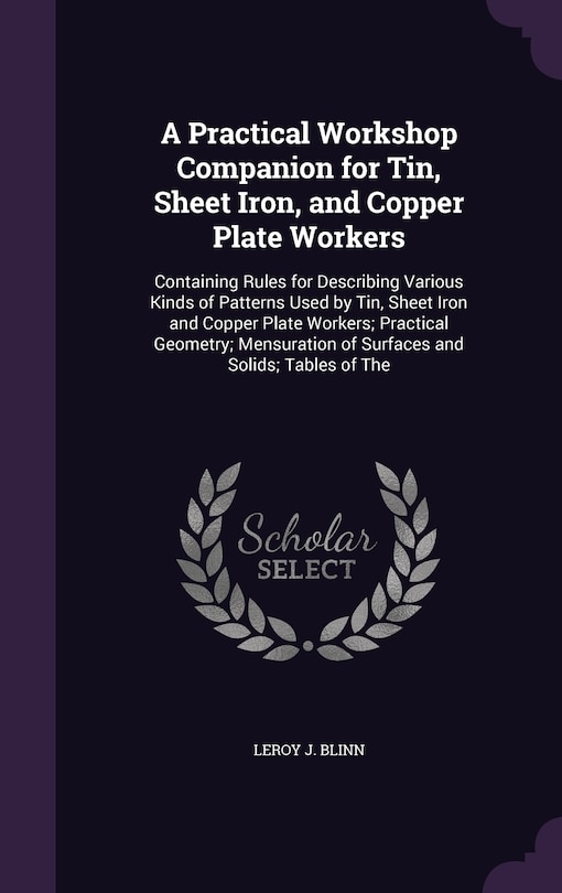 A Practical Workshop Companion for Tin, Sheet Iron, and Copper Plate Workers: Containing Rules for Describing Various Kinds of Patterns Used by Tin, Sheet Iron and Copper Plate Workers; Practical Geometry; Mensuration of Surfaces and Solids; Tables of The