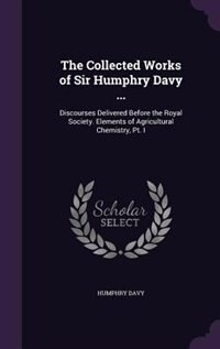 The Collected Works of Sir Humphry Davy ...: Discourses Delivered Before the Royal Society. Elements of Agricultural Chemistry, Pt. I