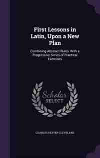 First Lessons in Latin, Upon a New Plan: Combining Abstract Rules, With a Progressive Series of Practical Exercises by Charles Dexter Cleveland