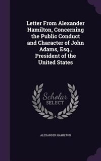 Letter From Alexander Hamilton, Concerning the Public Conduct and Character of John Adams, Esq., President of the United States