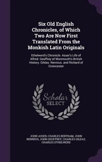 Six Old English Chronicles, of Which Two Are Now First Translated From the Monkish Latin Originals: Ethelwerd's Chronicle. Asser's Life of Alfred. Geoffrey of Monmouth's British History. Gildas. Nenn