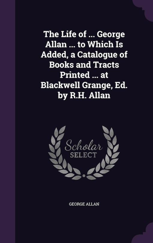 Couverture_The Life of ... George Allan ... to Which Is Added, a Catalogue of Books and Tracts Printed ... at Blackwell Grange, Ed. by R.H. Allan