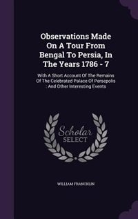 Observations Made On A Tour From Bengal To Persia, In The Years 1786 - 7: With A Short Account Of The Remains Of The Celebrated Palace Of Persepolis : And Other Interesting