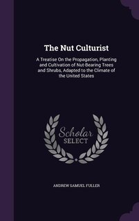 The Nut Culturist: A Treatise On the Propagation, Planting and Cultivation of Nut-Bearing Trees and Shrubs, Adapted to