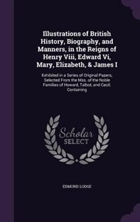 Illustrations of British History, Biography, and Manners, in the Reigns of Henry Viii, Edward Vi, Mary, Elizabeth, & James I: Exhibited in a Series of Original Papers, Selected From the Mss. of the Noble Families of Howard, T