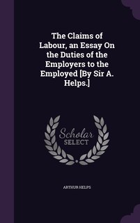 The Claims of Labour, an Essay On the Duties of the Employers to the Employed [By Sir A. Helps.]