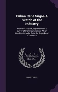 Cuban Cane Sugar-A Sketch of the Industry: From Soil to Sack, Together With a Survey of the Circumstances Which Combine to Make Cuba the Sugar
