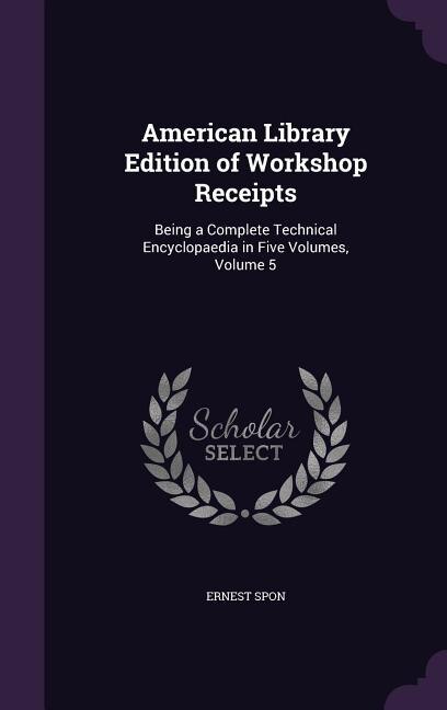 American Library Edition of Workshop Receipts: Being a Complete Technical Encyclopaedia in Five Volumes, Volume 5