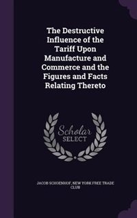 The Destructive Influence of the Tariff Upon Manufacture and Commerce and the Figures and Facts Relating Thereto