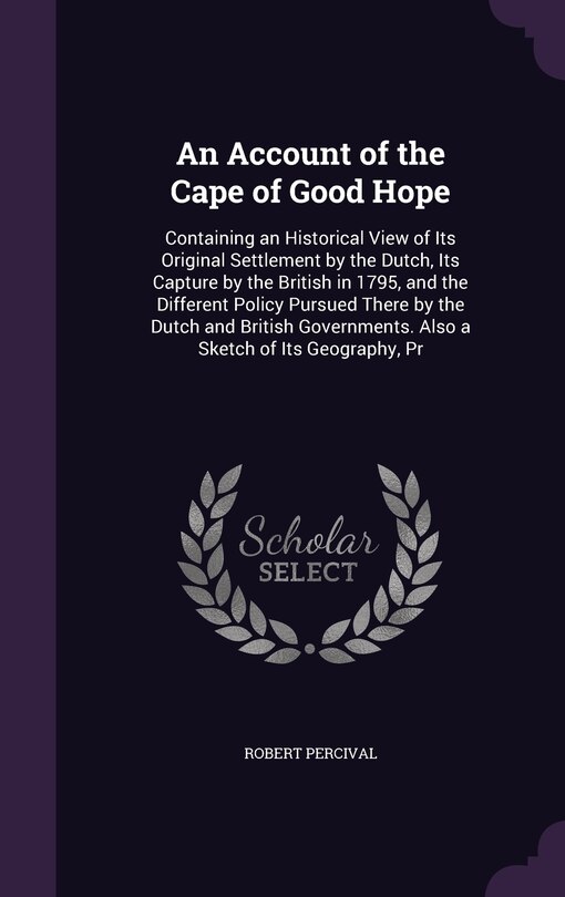 An Account of the Cape of Good Hope: Containing an Historical View of Its Original Settlement by the Dutch, Its Capture by the British in 1795, and the Different Policy Pursued There by the Dutch and British Governments. Also a Sketch of Its Geography, Pr