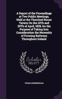 A Report of the Proceedings at Two Public Meetings, Held at the Thatched House Tavern On the 13Th and 20Th of April, 1839, for the Purpose of Taking Into Consideration the Necessity of Forming Railways Throughout Ireland