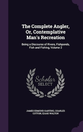 The Complete Angler, Or, Contemplative Man's Recreation: Being a Discourse of Rivers, Fishponds, Fish and Fishing, Volume 2