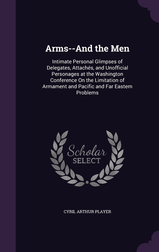 Arms--And the Men: Intimate Personal Glimpses of Delegates, Attachés, and Unofficial Personages at the Washington Conference On the Limitation of Armament and Pacific and Far Eastern Problems