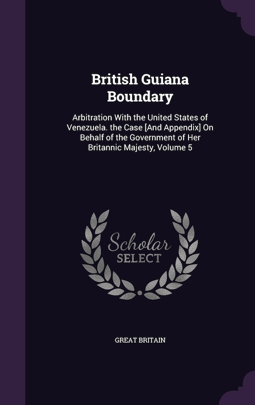 British Guiana Boundary: Arbitration With the United States of Venezuela. the Case [And Appendix] On Behalf of the Government of Her Britannic Majesty, Volume 5