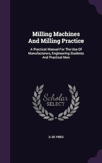 Milling Machines And Milling Practice: A Practical Manual For The Use Of Manufacturers, Engineering Students And Practical Men