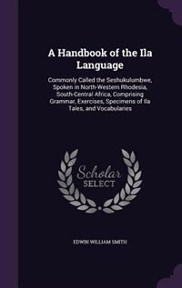 A Handbook of the Ila Language: Commonly Called the Seshukulumbwe, Spoken in North-Western Rhodesia, South-Central Africa, Comprisi