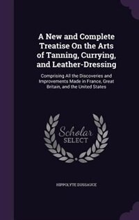 A New and Complete Treatise On the Arts of Tanning, Currying, and Leather-Dressing: Comprising All the Discoveries and Improvements Made in France, Great Britain, and the United States